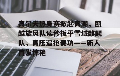 Kaiyun-高尔夫热身赛掀起高潮，瓯越旋风队读秒扳平雪域麒麟队，高压逼抢奏功——新人首发惊艳的简单介绍