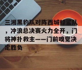开云体育- 三湘黑豹队对阵西城鲸鲨队，冲浪总决赛火力全开，门将神扑救主——门前嗅觉决定胜负